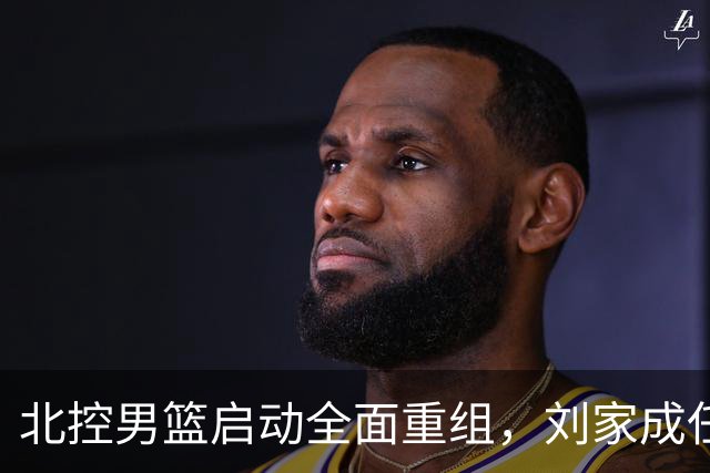 北控男篮启动全面重组，刘家成任总经理，广东名将刘晓宇执掌教鞭